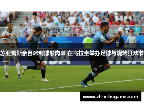 苏亚雷斯亲自烤制球形肉串 在乌拉圭举办足球与烧烤狂欢节 苏亚雷斯亲自烤制球形肉串 在乌拉圭举办足球与烧烤狂欢节
