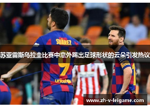 苏亚雷斯乌拉圭比赛中意外踢出足球形状的云朵引发热议