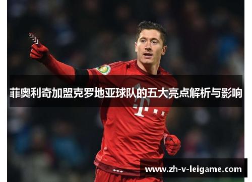 菲奥利奇加盟克罗地亚球队的五大亮点解析与影响 菲奥利奇加盟克罗地亚球队的五大亮点解析与影响